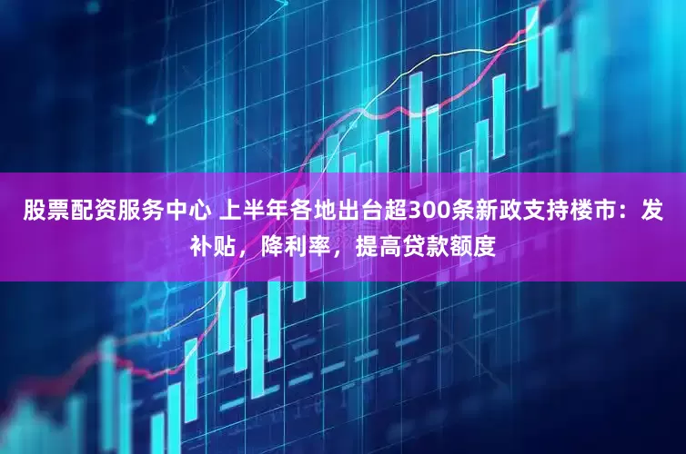 股票配资服务中心 上半年各地出台超300条新政支持楼市：发补贴，降利率，提高贷款额度