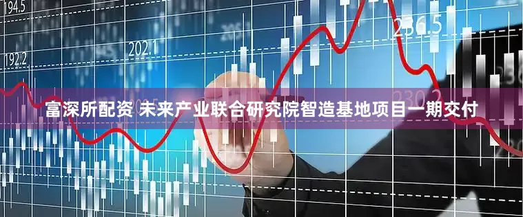 富深所配资 未来产业联合研究院智造基地项目一期交付
