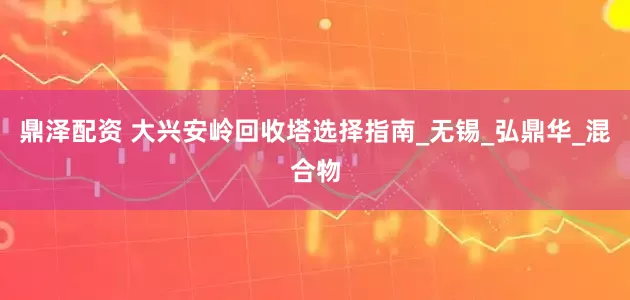 鼎泽配资 大兴安岭回收塔选择指南_无锡_弘鼎华_混合物