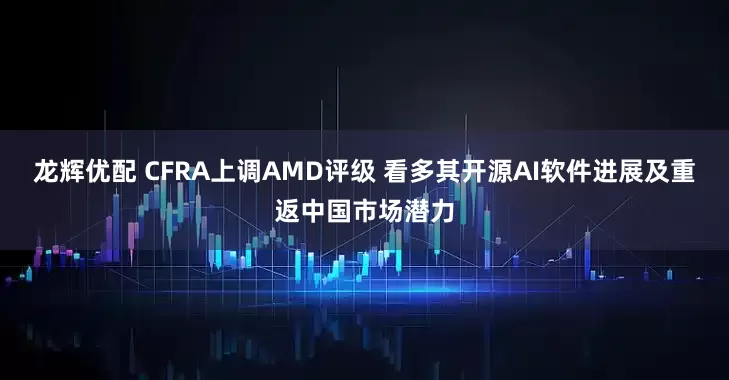 龙辉优配 CFRA上调AMD评级 看多其开源AI软件进展及重返中国市场潜力