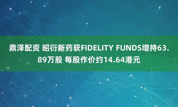 鼎泽配资 昭衍新药获FIDELITY FUNDS增持63.89万股 每股作价约14.64港元