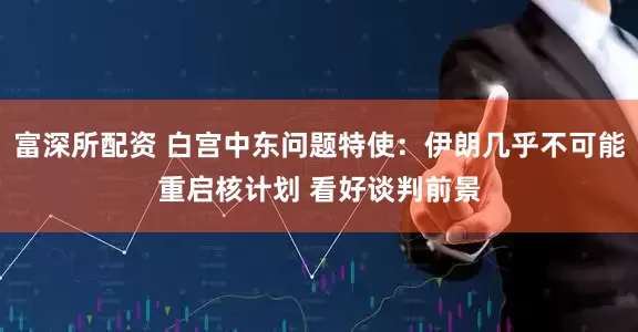 富深所配资 白宫中东问题特使：伊朗几乎不可能重启核计划 看好谈判前景