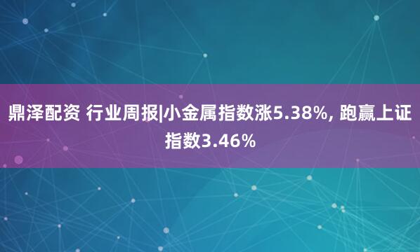 鼎泽配资 行业周报|小金属指数涨5.38%, 跑赢上证指数3.46%