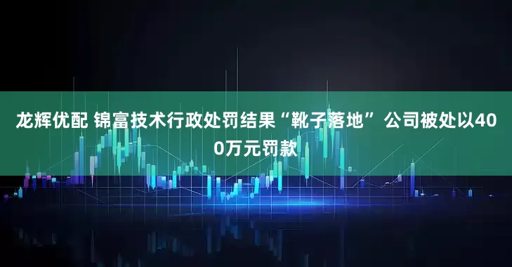 龙辉优配 锦富技术行政处罚结果“靴子落地” 公司被处以400万元罚款