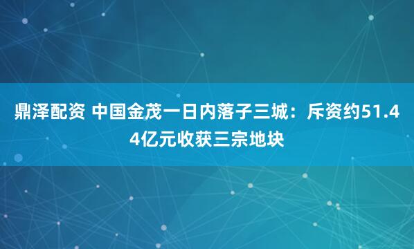 鼎泽配资 中国金茂一日内落子三城：斥资约51.44亿元收获三宗地块