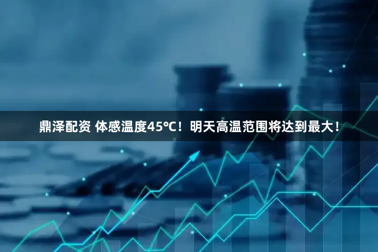 鼎泽配资 体感温度45℃！明天高温范围将达到最大！
