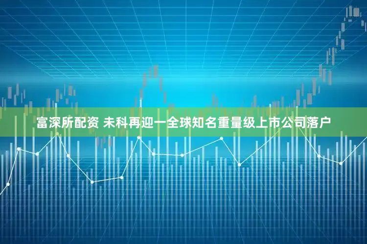 富深所配资 未科再迎一全球知名重量级上市公司落户
