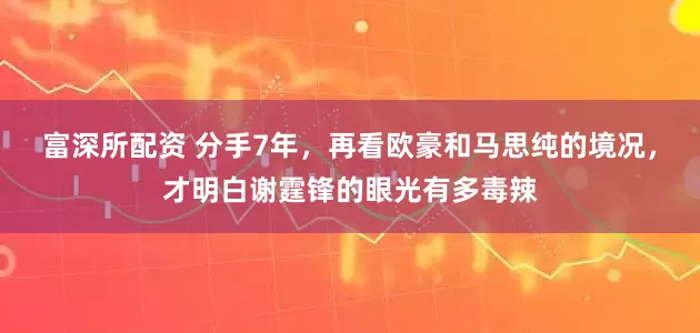 富深所配资 分手7年，再看欧豪和马思纯的境况，才明白谢霆锋的眼光有多毒辣