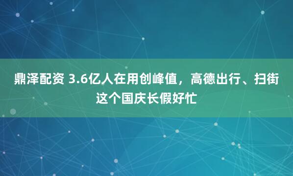 鼎泽配资 3.6亿人在用创峰值，高德出行、扫街这个国庆长假好忙